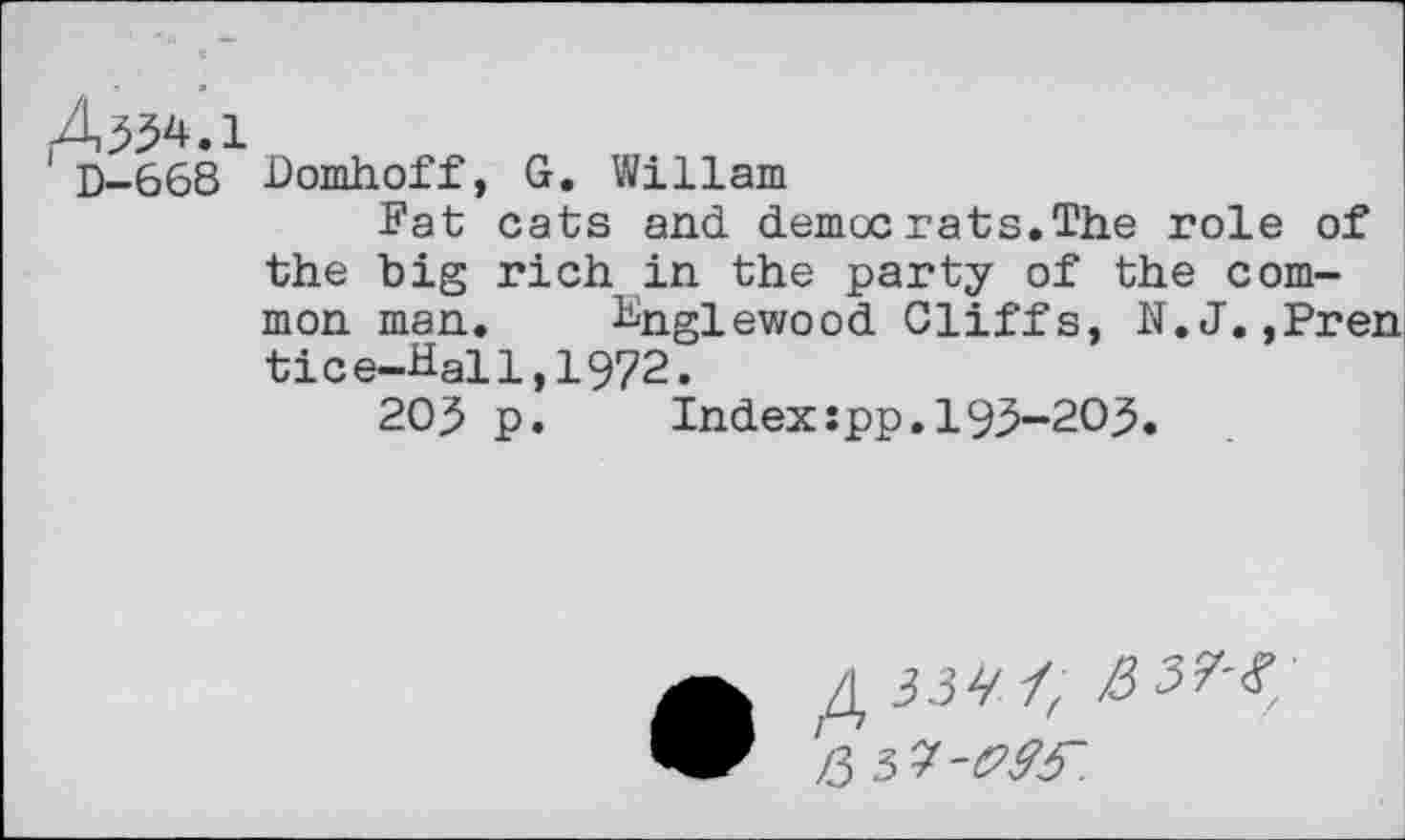 ﻿4,334.1
D-668 Domhoff, G. Wiliam
Fat cats and democrats.The role of the big rich in the party of the common man. Englewood Cliffs, N.J.,Pren tice-Hal1,1972.
203 p.	Index:pp.193-203.
•	33^4	■
Z3 3 7-<?£3“